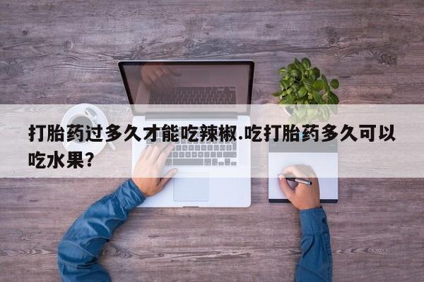 堕胎药网上可以购买吗打胎药过多久才能吃辣椒.吃打胎药多久可以吃水果？