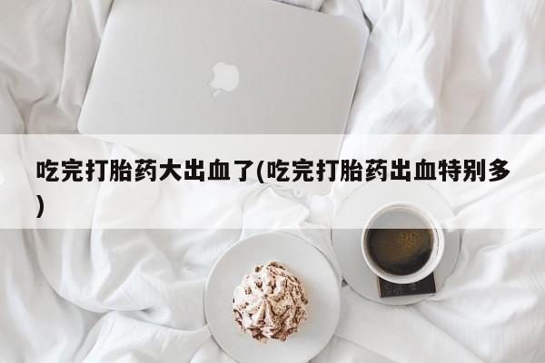 堕胎药网上可以购买吗吃完打胎药大出血了(吃完打胎药出血特别多)