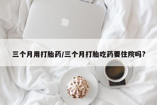 堕胎药网上可以购买吗三个月用打胎药/三个月打胎吃药要住院吗?