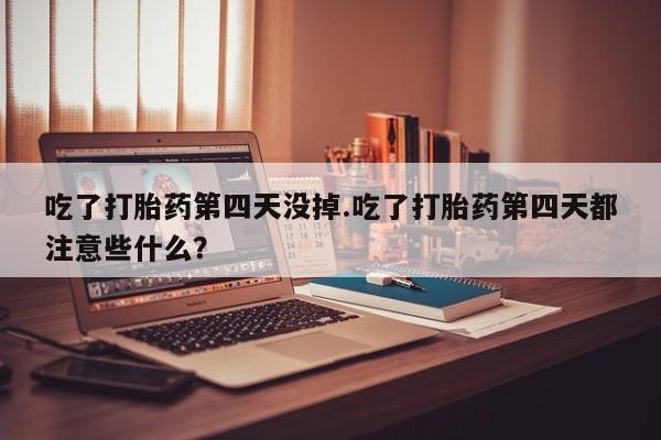 堕胎药网上可以购买吗吃了打胎药第四天没掉.吃了打胎药第四天都注意些什么？