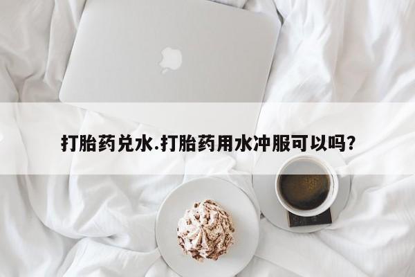 堕胎药网上可以购买吗打胎药兑水.打胎药用水冲服可以吗？