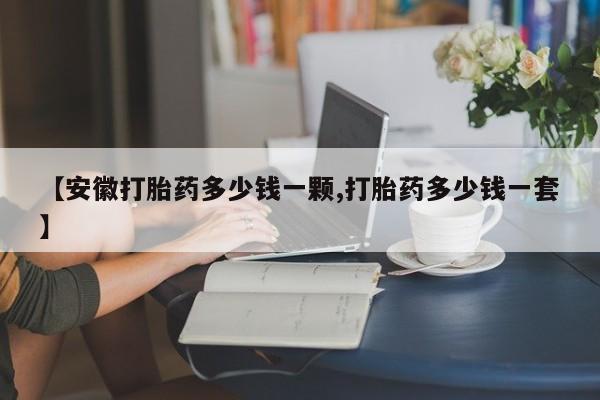 堕胎药网上可以购买吗【安徽打胎药多少钱一颗,打胎药多少钱一套】