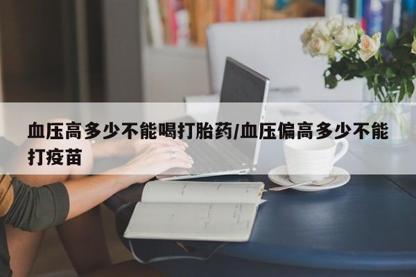 堕胎药网上可以购买吗血压高多少不能喝打胎药/血压偏高多少不能打疫苗