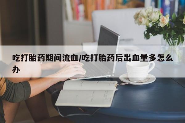 堕胎药网上可以购买吗吃打胎药期间流血/吃打胎药后出血量多怎么办