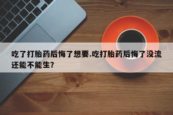 堕胎药网上可以购买吗吃了打胎药后悔了想要.吃打胎药后悔了没流还能不能生？