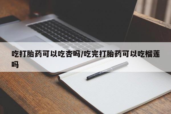堕胎药网上可以购买吗吃打胎药可以吃杏吗/吃完打胎药可以吃榴莲吗