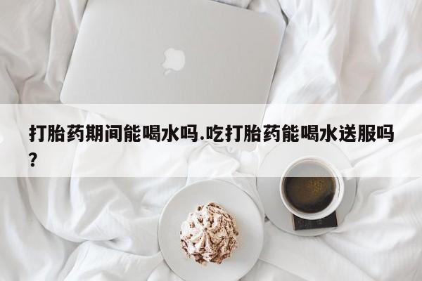堕胎药网上可以购买吗打胎药期间能喝水吗.吃打胎药能喝水送服吗？