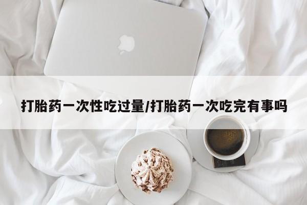 堕胎药网上可以购买吗打胎药一次性吃过量/打胎药一次吃完有事吗