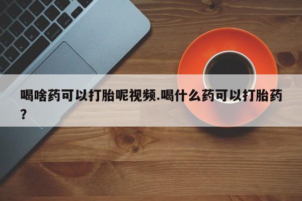堕胎药网上可以购买吗喝啥药可以打胎呢视频.喝什么药可以打胎药？