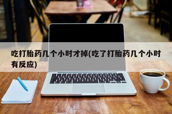 堕胎药网上可以购买吗吃打胎药几个小时才掉(吃了打胎药几个小时有反应)