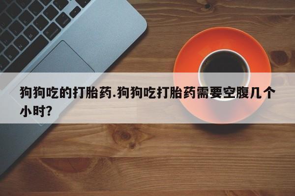 堕胎药网上可以购买吗狗狗吃的打胎药.狗狗吃打胎药需要空腹几个小时？