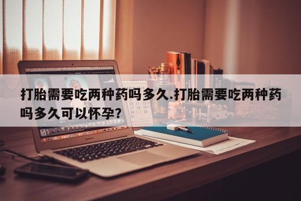 堕胎药网上可以购买吗打胎需要吃两种药吗多久.打胎需要吃两种药吗多久可以怀孕？