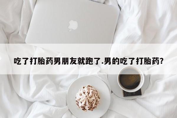 堕胎药网上可以购买吗吃了打胎药男朋友就跑了.男的吃了打胎药？