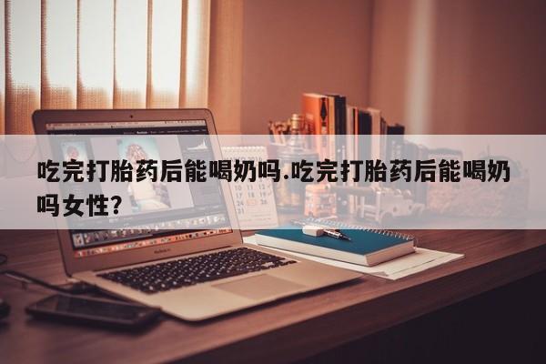 堕胎药网上可以购买吗吃完打胎药后能喝奶吗.吃完打胎药后能喝奶吗女性？