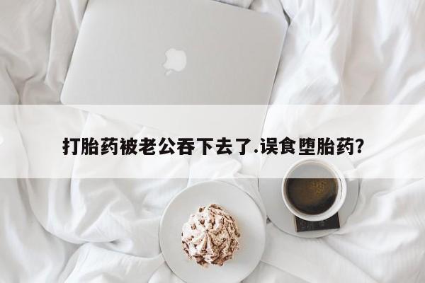 堕胎药网上可以购买吗打胎药被老公吞下去了.误食堕胎药？
