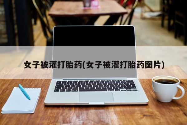 堕胎药网上可以购买吗女子被灌打胎药(女子被灌打胎药图片)