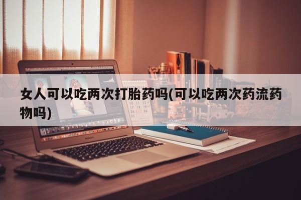 堕胎药网上可以购买吗女人可以吃两次打胎药吗(可以吃两次药流药物吗)