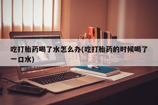 堕胎药网上可以购买吗吃打胎药喝了水怎么办(吃打胎药的时候喝了一口水)