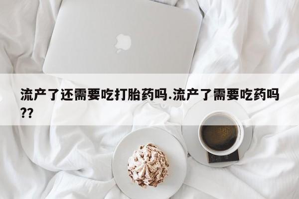 堕胎药网上可以购买吗流产了还需要吃打胎药吗.流产了需要吃药吗?？