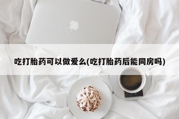 堕胎药网上可以购买吗吃打胎药可以做爱么(吃打胎药后能同房吗)