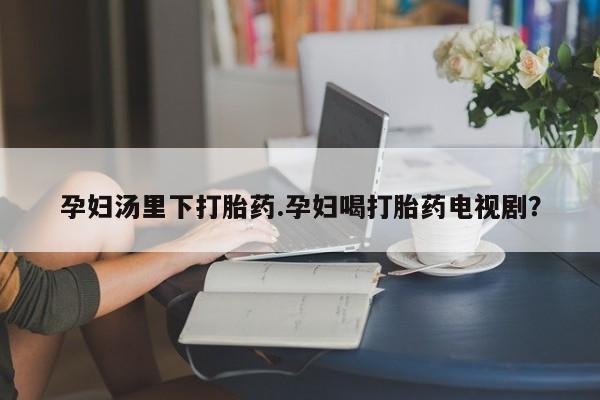 堕胎药网上可以购买吗孕妇汤里下打胎药.孕妇喝打胎药电视剧？