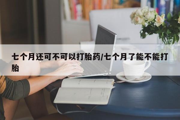 堕胎药网上可以购买吗七个月还可不可以打胎药/七个月了能不能打胎
