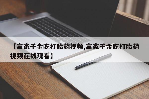堕胎药网上可以购买吗【富家千金吃打胎药视频,富家千金吃打胎药视频在线观看】