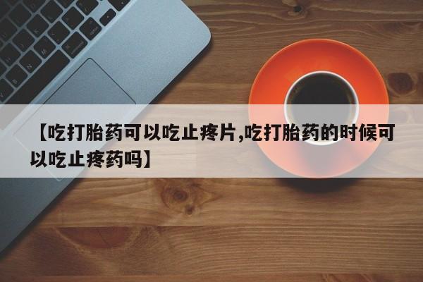 堕胎药网上可以购买吗【吃打胎药可以吃止疼片,吃打胎药的时候可以吃止疼药吗】