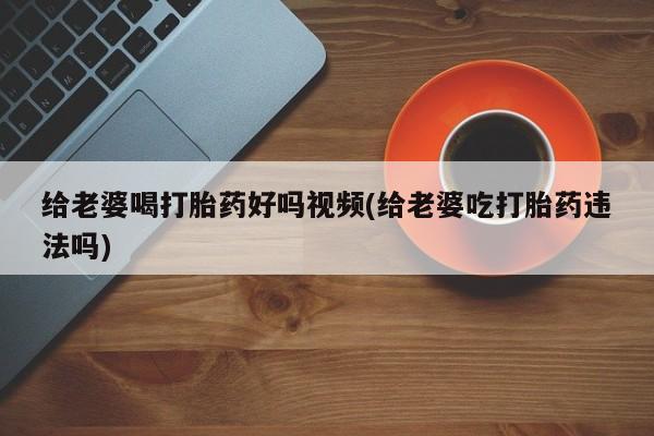 堕胎药网上可以购买吗给老婆喝打胎药好吗视频(给老婆吃打胎药违法吗)