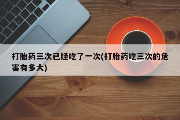 堕胎药网上可以购买吗打胎药三次已经吃了一次(打胎药吃三次的危害有多大)