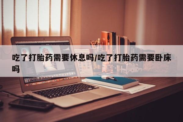 堕胎药网上可以购买吗吃了打胎药需要休息吗/吃了打胎药需要卧床吗