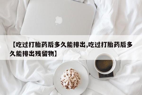 堕胎药网上可以购买吗【吃过打胎药后多久能排出,吃过打胎药后多久能排出残留物】