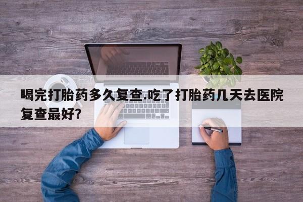 堕胎药网上可以购买吗喝完打胎药多久复查.吃了打胎药几天去医院复查最好？