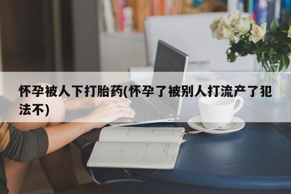 堕胎药网上可以购买吗怀孕被人下打胎药(怀孕了被别人打流产了犯法不)