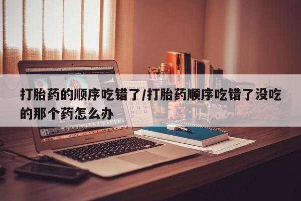 堕胎药网上可以购买吗打胎药的顺序吃错了/打胎药顺序吃错了没吃的那个药怎么办