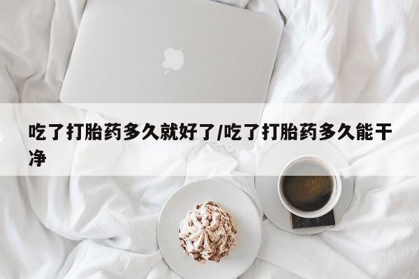 堕胎药网上可以购买吗吃了打胎药多久就好了/吃了打胎药多久能干净