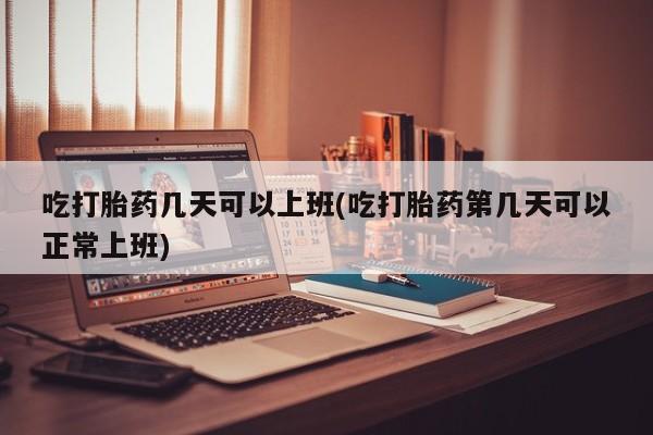 堕胎药网上可以购买吗吃打胎药几天可以上班(吃打胎药第几天可以正常上班)