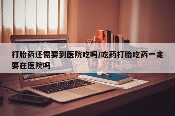 堕胎药网上可以购买吗打胎药还需要到医院吃吗/吃药打胎吃药一定要在医院吗