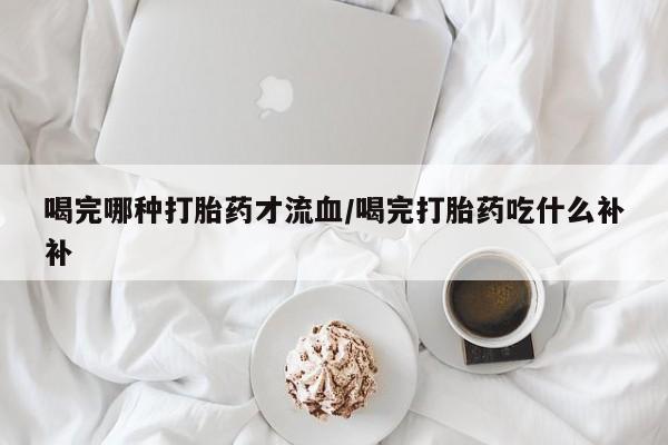 堕胎药网上可以购买吗喝完哪种打胎药才流血/喝完打胎药吃什么补补