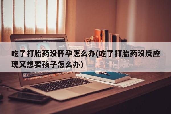 堕胎药网上可以购买吗吃了打胎药没怀孕怎么办(吃了打胎药没反应现又想要孩子怎么办)