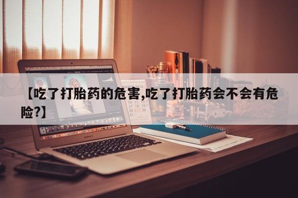 堕胎药网上可以购买吗【吃了打胎药的危害,吃了打胎药会不会有危险?】
