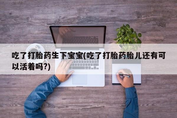 堕胎药网上可以购买吗吃了打胎药生下宝宝(吃了打胎药胎儿还有可以活着吗?)