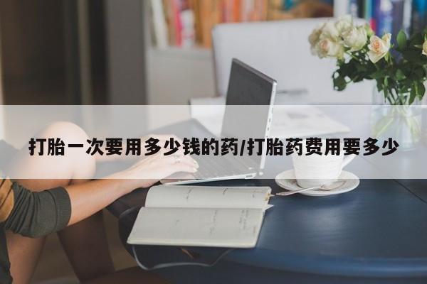 堕胎药网上可以购买吗打胎一次要用多少钱的药/打胎药费用要多少