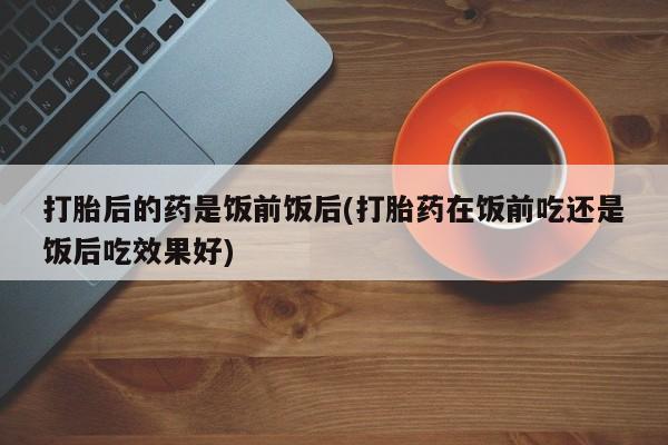 堕胎药网上可以购买吗打胎后的药是饭前饭后(打胎药在饭前吃还是饭后吃效果好)
