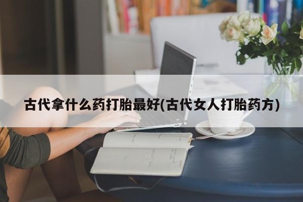 堕胎药网上可以购买吗古代拿什么药打胎最好(古代女人打胎药方)