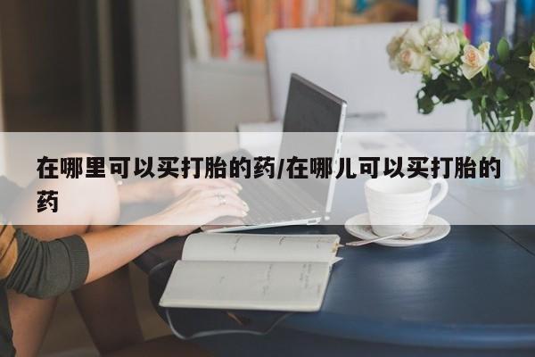 堕胎药网上可以购买吗在哪里可以买打胎的药/在哪儿可以买打胎的药