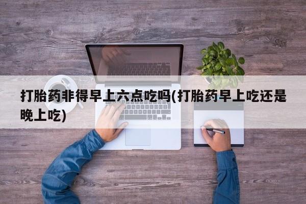 堕胎药网上可以购买吗打胎药非得早上六点吃吗(打胎药早上吃还是晚上吃)