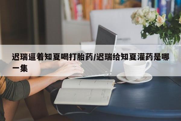 堕胎药网上可以购买吗迟瑞逼着知夏喝打胎药/迟瑞给知夏灌药是哪一集