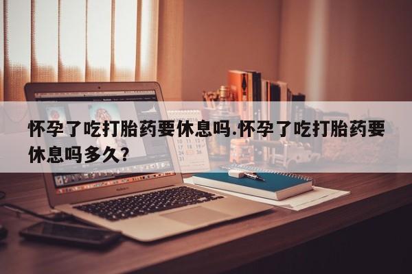 堕胎药网上可以购买吗怀孕了吃打胎药要休息吗.怀孕了吃打胎药要休息吗多久？