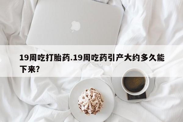 堕胎药网上可以购买吗19周吃打胎药.19周吃药引产大约多久能下来？